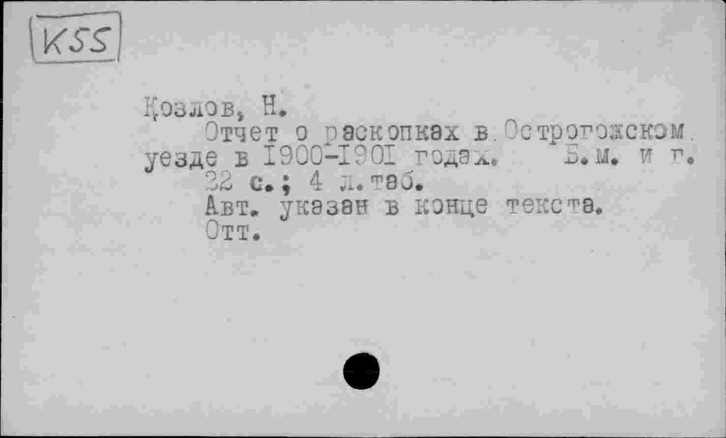 ﻿
Козлов, H.
Отчет о раскопках в.Острогожском, уезде в 1900—1901 годэЛ.	Б.м. и г.
22 с.; 4 л. таб.
Авт. указан в конце текста.
Отт.